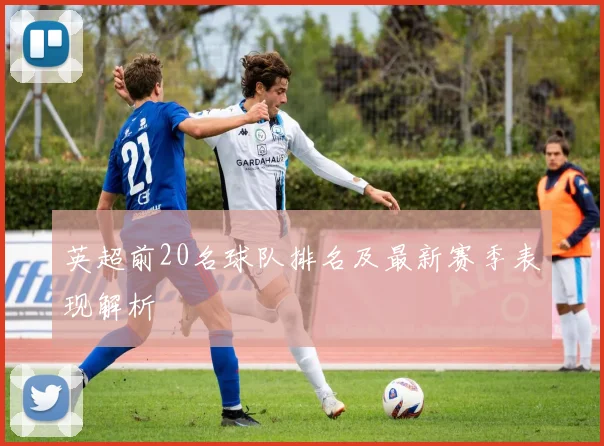 英超前20名球队排名及最新赛季表现解析